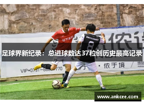足球界新纪录：总进球数达37粒创历史最高记录